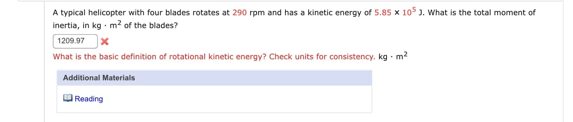 A typical helicopter with four blades rotates at 290 rpm and has a kinetic energy of 5.85 x 105 J. What is the total moment of
inertia, in kg : m2 of the blades?
1209.97
What is the basic definition of rotational kinetic energy? Check units for consistency. kg · m2
Additional Materials
O Reading
