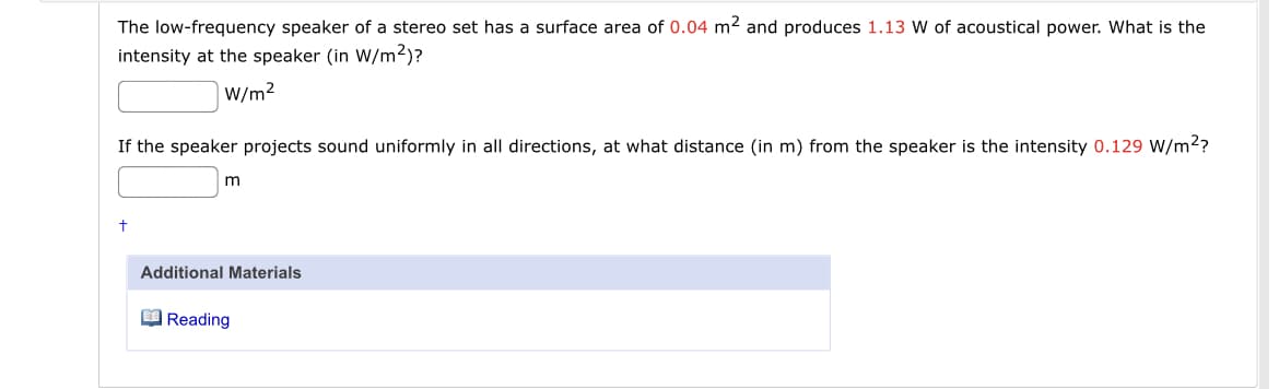 The low-frequency speaker of a stereo set has a surface area of 0.04 m2 and produces 1.13 W of acoustical power. What is the
intensity at the speaker (in W/m2)?
W/m2
If the speaker projects sound uniformly in all directions, at what distance (in m) from the speaker is the intensity 0.129 W/m?
Additional Materials
O Reading
