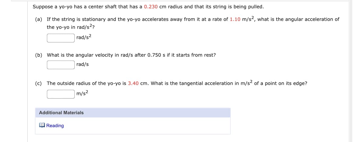 Suppose a yo-yo has a center shaft that has a 0.230 cm radius and that its string is being pulled.
(a) If the string is stationary and the yo-yo accelerates away from it at a rate of 1.10 m/s2, what is the angular acceleration of
the yo-yo in rad/s??
|rad/s2
(b) What is the angular velocity in rad/s after 0.750 s if it starts from rest?
rad/s
(c) The outside radius of the yo-yo is 3.40 cm. What is the tangential acceleration in m/s? of a point on its edge?
m/s?
Additional Materials
O Reading
