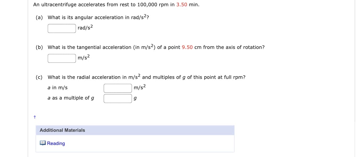 An ultracentrifuge accelerates from rest to 100,000 rpm in 3.50 min.
(a) What is its angular acceleration in rad/s2?
|rad/s²
(b) What is the tangential acceleration (in m/s²) of a point 9.50 cm from the axis of rotation?
m/s2
(c) What is the radial acceleration in m/s? and multiples of g of this point at full rpm?
a in m/s
m/s²
a as a multiple of g
g
Additional Materials
O Reading
