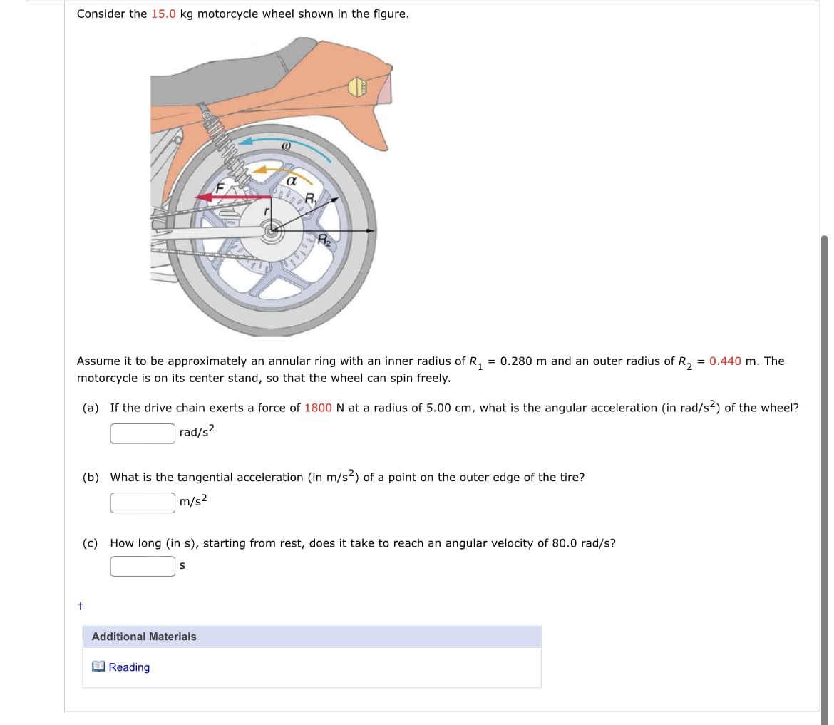 Consider the 15.0 kg motorcycle wheel shown in the figure.
Assume it to be approximately an annular ring with an inner radius of R, = 0.280 m and an outer radius of R, = 0.440 m. The
motorcycle is on its center stand, so that the wheel can spin freely.
(a) If the drive chain exerts a force of 1800 N at a radius of 5.00 cm, what is the angular acceleration (in rad/s2) of the wheel?
rad/s?
(b) What is the tangential acceleration (in m/s?) of a point on the outer edge of the tire?
m/s2
(c) How long (in s), starting from rest, does it take to reach an angular velocity of 80.0 rad/s?
S
Additional Materials
O Reading
