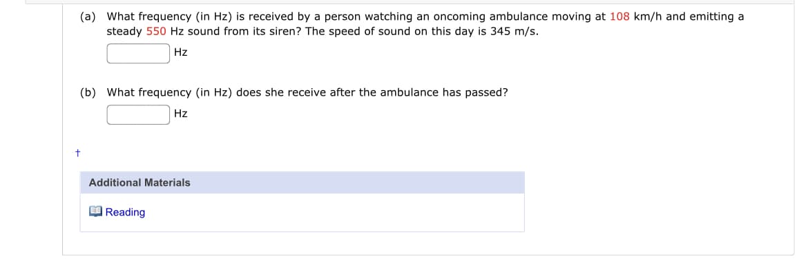 (a) What frequency (in Hz) is received by a person watching an oncoming ambulance moving at 108 km/h and emitting a
steady 550 Hz sound from its siren? The speed of sound on this day is 345 m/s.
Hz
(b) What frequency (in Hz) does she receive after the ambulance has passed?
Hz
Additional Materials
O Reading
