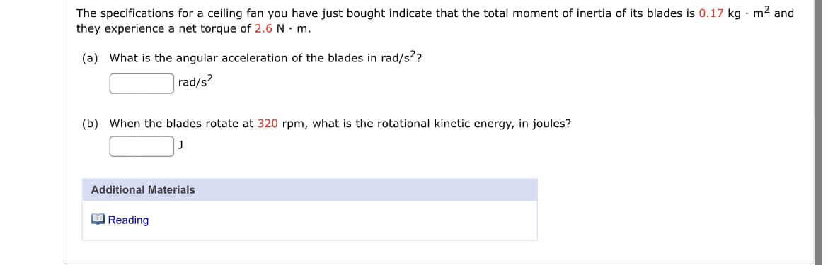 The specifications for a ceiling fan you have just bought indicate that the total moment of inertia of its blades is 0.17 kg · m2 and
they experience a net torque of 2.6 N · m.
(a) What is the angular acceleration of the blades in rad/s??
rad/s?
(b) When the blades rotate at 320 rpm, what is the rotational kinetic energy, in joules?
Additional Materials
O Reading

