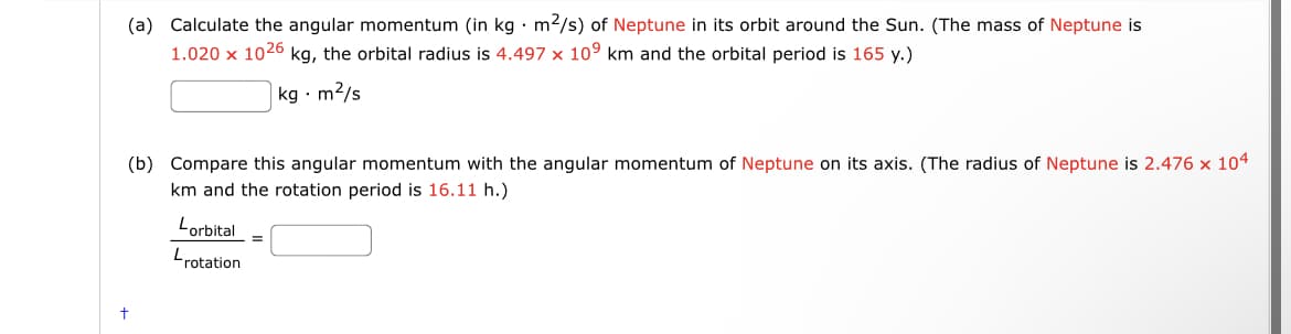 (a) Calculate the angular momentum (in kg • m2/s) of Neptune in its orbit around the Sun. (The mass of Neptune is
1.020 x 1026 kg, the orbital radius is 4.497 x 109 km and the orbital period is 165 y.)
kg · m2/s
(b) Compare this angular momentum with the angular momentum of Neptune on its axis. (The radius of Neptune is 2.476 x 104
km and the rotation period is 16.11 h.)
Lorbital
Lrotation
