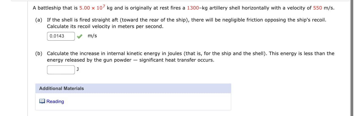 A battleship that is 5.00 x 107 kg and is originally at rest fires a 1300-kg artillery shell horizontally with a velocity of 550 m/s.
(a) If the shell is fired straight aft (toward the rear of the ship), there will be negligible friction opposing the ship's recoil.
Calculate its recoil velocity in meters per second.
0.0143
m/s
(b) Calculate the increase in internal kinetic energy in joules (that is, for the ship and the shell). This energy is less than the
energy released by the gun powder – significant heat transfer occurs.
Additional Materials
O Reading
