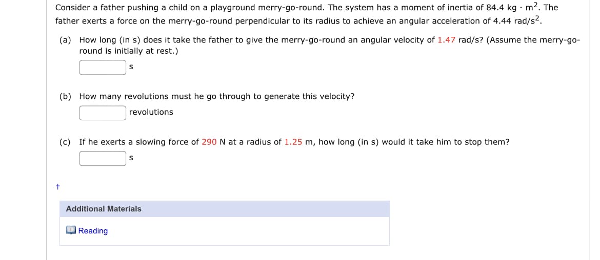 Consider a father pushing a child on a playground merry-go-round. The system has a moment of inertia of 84.4 kg • m². The
father exerts a force on the merry-go-round perpendicular to its radius to achieve an angular acceleration of 4.44 rad/s?.
(a) How long (in s) does it take the father to give the merry-go-round an angular velocity of 1.47 rad/s? (Assume the merry-go-
round is initially at rest.)
(b) How many revolutions must he go through to generate this velocity?
revolutions
(c) If he exerts a slowing force of 290 N at a radius of 1.25 m, how long (in s) would it take him to stop them?
Additional Materials
O Reading
