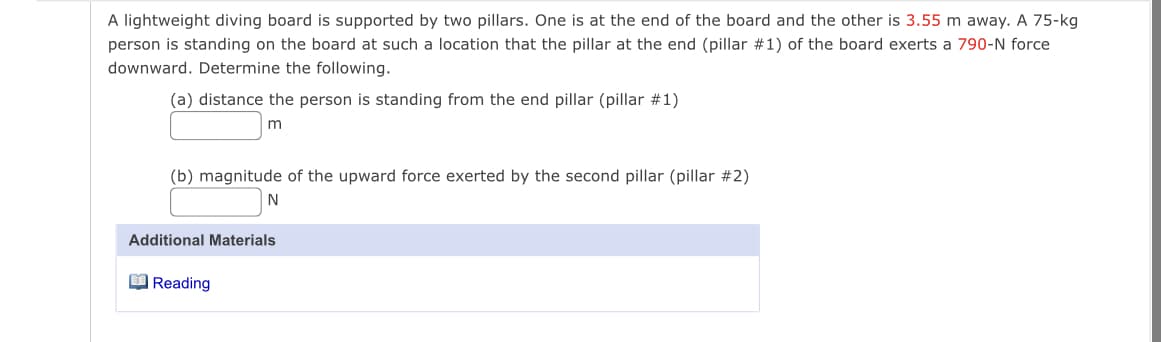 A lightweight diving board is supported by two pillars. One is at the end of the board and the other is 3.55 m away. A 75-kg
person is standing on the board at such a location that the pillar at the end (pillar #1) of the board exerts a 790-N force
downward. Determine the following.
(a) distance the person is standing from the end pillar (pillar #1)
m
(b) magnitude of the upward force exerted by the second pillar (pillar #2)
Additional Materials
O Reading
