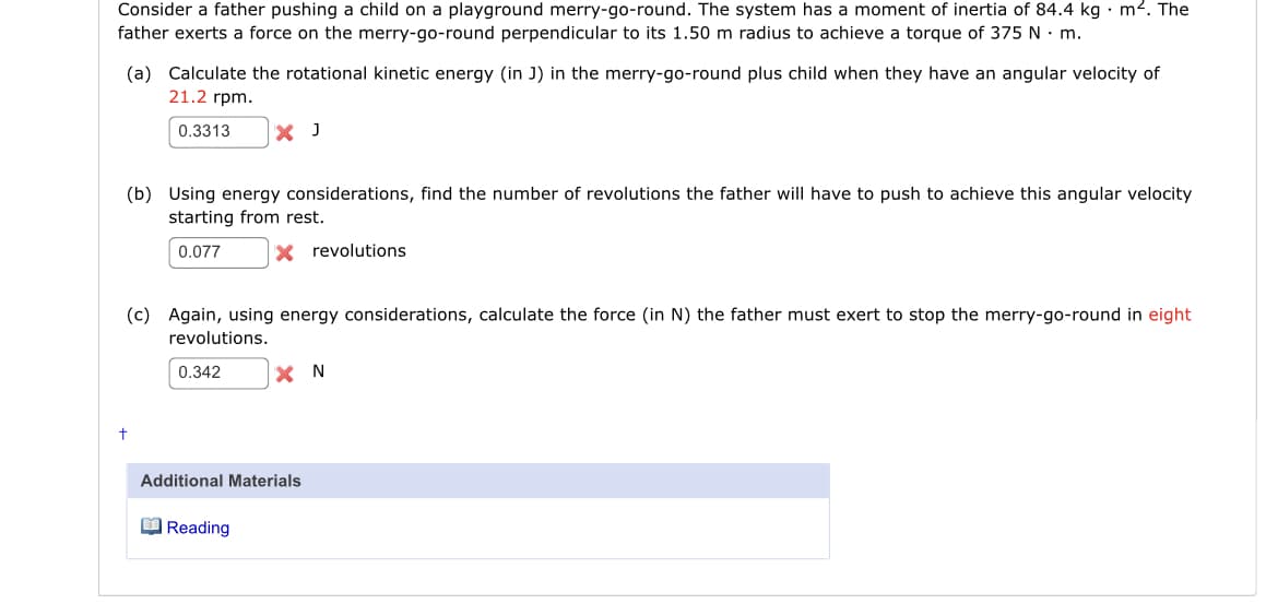 Consider a father pushing a child on a playground merry-go-round. The system has a moment of inertia of 84.4 kg · m2. The
father exerts a force on the merry-go-round perpendicular to its 1.50 m radius to achieve a torque of 375 N · m.
(a) Calculate the rotational kinetic energy (in J) in the merry-go-round plus child when they have an angular velocity of
21.2 rpm.
0.3313
X J
(b) Using energy considerations, find the number of revolutions the father will have to push to achieve this angular velocity
starting from rest.
0.077
X revolutions
(c) Again, using energy considerations, calculate the force (in N) the father must exert to stop the merry-go-round in eight
revolutions.
0.342
X N
Additional Materials
O Reading
