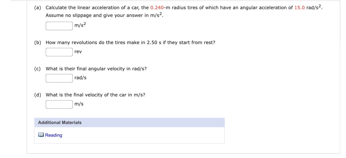 (a) Calculate the linear acceleration of a car, the 0.240-m radius tires of which have an angular acceleration of 15.0 rad/s?.
Assume no slippage and give your answer in m/s2.
m/s?
(b) How many revolutions do the tires make in 2.50 s if they start from rest?
rev
(c) What is their final angular velocity in rad/s?
rad/s
(d) What is the final velocity of the car in m/s?
m/s
Additional Materials
O Reading
