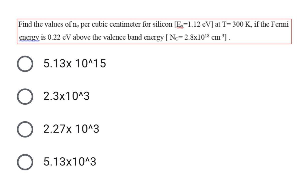 Find the values of no per cubic centimeter for silicon [E=1.12 eV] at T= 300 K, if the Fermi
energy is 0.22 eV above the valence band energy [ Nc=2.8x1018 cm³] .
5.13x 10^15
2.3x10^3
2.27x 10^3
5.13x10^3
