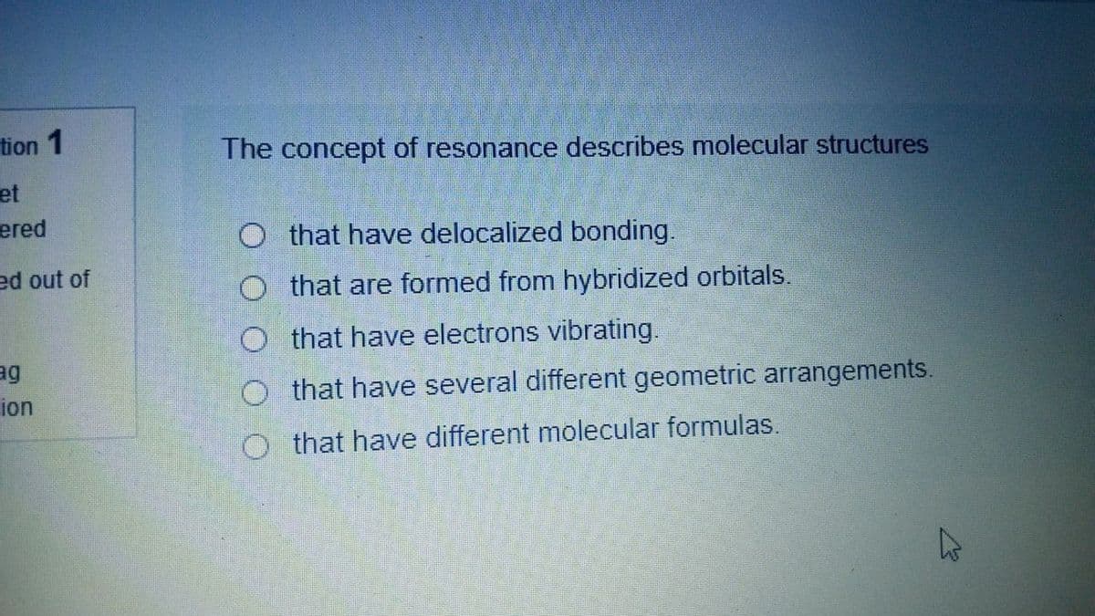 tion 1
The concept of resonance describes molecular structures
et
еred
O that have delocalized bonding.
ed out of
that are formed from hybridized orbitals.
O that have electrons vibrating.
O that have several different geometric arrangements.
ion
O that have different molecular formulas.
