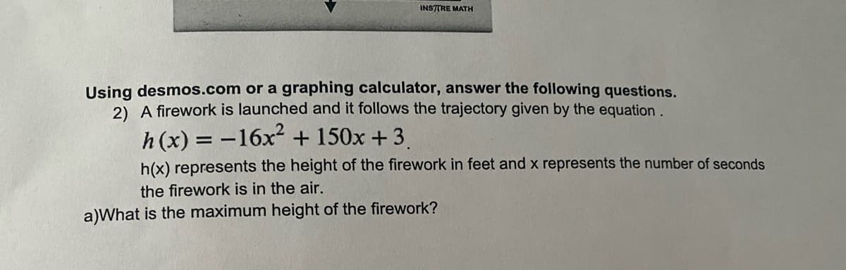 INSTTRE MATH
Using desmos.com or a graphing calculator, answer the following questions.
2) A firework is launched and it follows the trajectory given by the equation.
h(x) = -16x2 + 150x + 3
h(x) represents the height of the firework in feet and x represents the number of seconds
the firework is in the air.
a)What is the maximum height of the firework?
