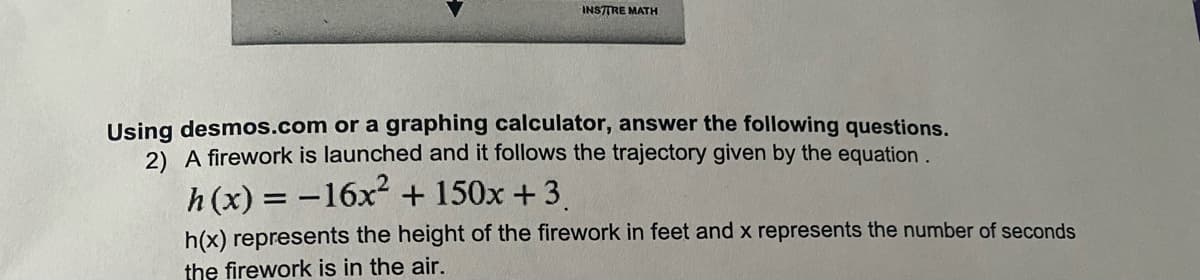 INSTTRE MATH
Using desmos.com or a graphing calculator, answer the following questions.
2) A firework is launched and it follows the trajectory given by the equation.
h (x) = -16x + 150x + 3
h(x) represents the height of the firework in feet and x represents the number of seconds
the firework is in the air.
