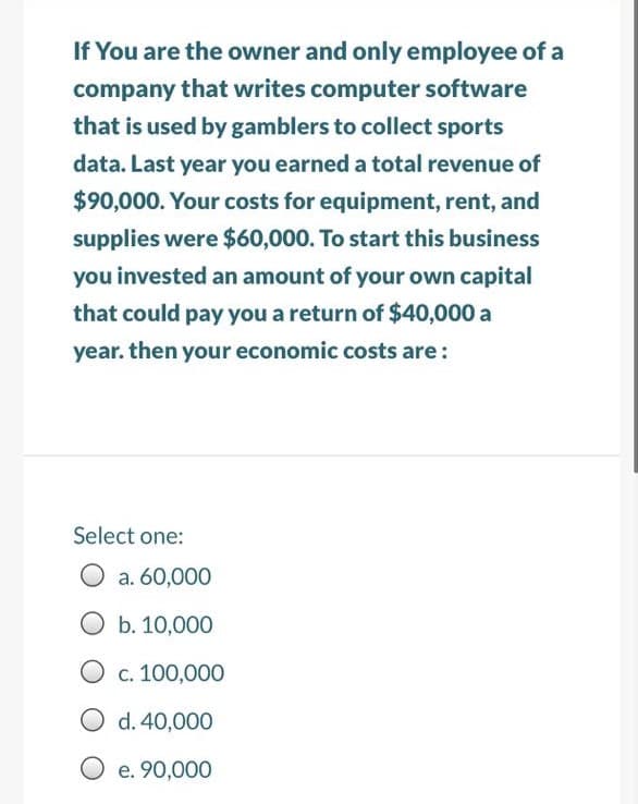 If You are the owner and only employee of a
company that writes computer software
that is used by gamblers to collect sports
data. Last year you earned a total revenue of
$90,000. Your costs for equipment, rent, and
supplies were $60,000. To start this business
you invested an amount of your own capital
that could pay you a return of $40,000 a
year. then your economic costs are:
Select one:
a. 60,000
b. 10,000
O c. 100,000
O d. 40,000
O e. 90,000
