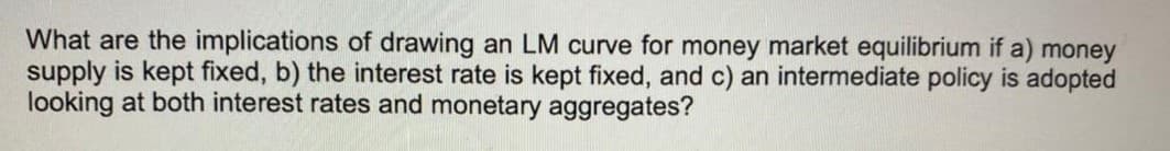 What are the implications of drawing an LM curve for money market equilibrium if a) money
supply is kept fixed, b) the interest rate is kept fixed, and c) an intermediate policy is adopted
looking at both interest rates and monetary aggregates?
