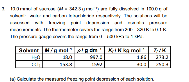 3. 10.0 mmol of sucrose (M = 342.3 g mol-1) are fully dissolved in 100.0 g of
solvent: water and carbon tetrachloride respectively. The solutions will be
assessed with freezing point depression and osmotic pressure
measurements. The thermometer covers the range from 200 – 320 K to 0.1 K.
The pressure gauge covers the range from 0 – 500 kPa to 1 kPa.
Solvent M/gmol-1 plg dm-1 Kl K kg mol-1
T:/K
H20
18.0
997.0
1.86
273.2
CCI4
153.8
1592
30.0
250.3
(a) Calculate the measured freezing point depression of each solution.
