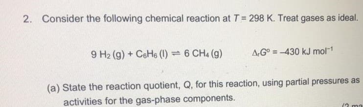 2. Consider the following chemical reaction at T = 298 K. Treat gases as ideal.
9 H2 (g) + CeHe (1) = 6 CH4 (g)
A,G° = -430 kJ mol-1
(a) State the reaction quotient, Q, for this reaction, using partial pressures as
activities for the gas-phase components.
12 ma
