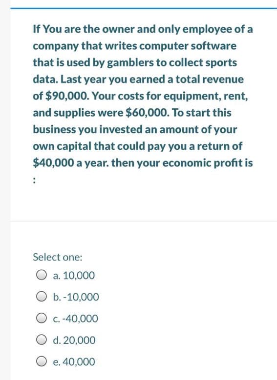 If You are the owner and only employee of a
company that writes computer software
that is used by gamblers to collect sports
data. Last year you earned a total revenue
of $90,000. Your costs for equipment, rent,
and supplies were $60,000. To start this
business you invested an amount of your
own capital that could pay you a return of
$40,000 a year. then your economic profit is
Select one:
a. 10,000
O b.-10,000
O c. -40,000
O d. 20,000
O e. 40,000
