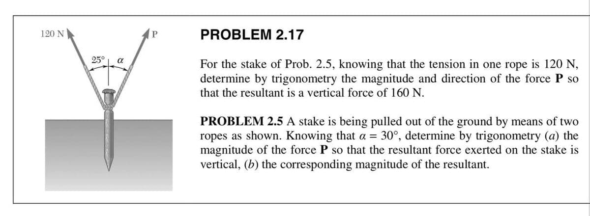 120 N
PROBLEM 2.17
25°
For the stake of Prob. 2.5, knowing that the tension in one rope is 120 N,
determine by trigonometry the magnitude and direction of the force P so
that the resultant is a vertical force of 160 N.
PROBLEM 2.5 A stake is being pulled out of the ground by means of two
ropes as shown. Knowing that a = 30°, determine by trigonometry (a) the
magnitude of the force P so that the resultant force exerted on the stake is
vertical, (b) the corresponding magnitude of the resultant.
