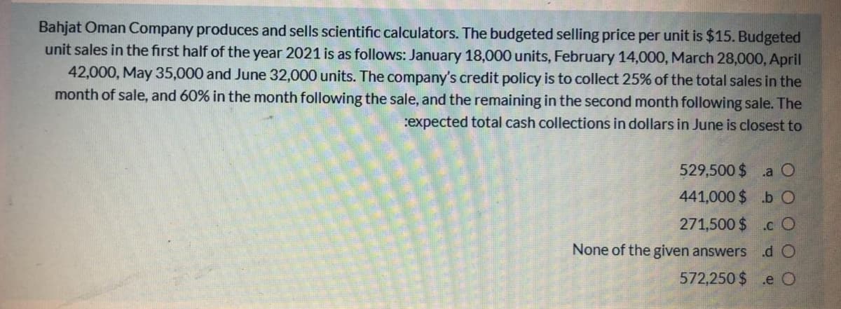 Bahjat Oman Company produces and sells scientific calculators. The budgeted selling price per unit is $15. Budgeted
unit sales in the first half of the year 2021 is as follows: January 18,000 units, February 14,000, March 28,000, April
42,000, May 35,000 and June 32,000 units. The company's credit policy is to collect 25% of the total sales in the
month of sale, and 60% in the month following the sale, and the remaining in the second month following sale. The
:expected total cash collections in dollars in June is closest to
529,500 $ .aO
441,000 $ .b O
271,500 $
.c O
None of the given answers
.d O
572,250 $ .e O
