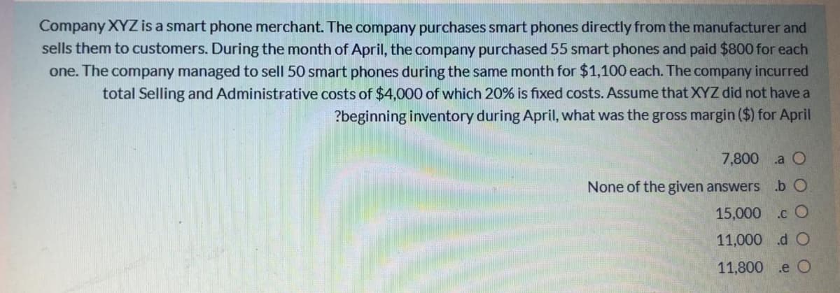 Company XYZ is a smart phone merchant. The company purchases smart phones directly from the manufacturer and
sells them to customers. During the month of April, the company purchased 55 smart phones and paid $800 for each
one. The company managed to sell 50 smart phones during the same month for $1,100 each. The company incurred
total Selling and Administrative costs of $4,000 of which 20% is fixed costs. Assume that XYZ did not have a
?beginning inventory during April, what was the gross margin ($) for April
7,800
.a O
None of the given answers .b O
15,000
.c O
11,000 d O
11,800
.e O
