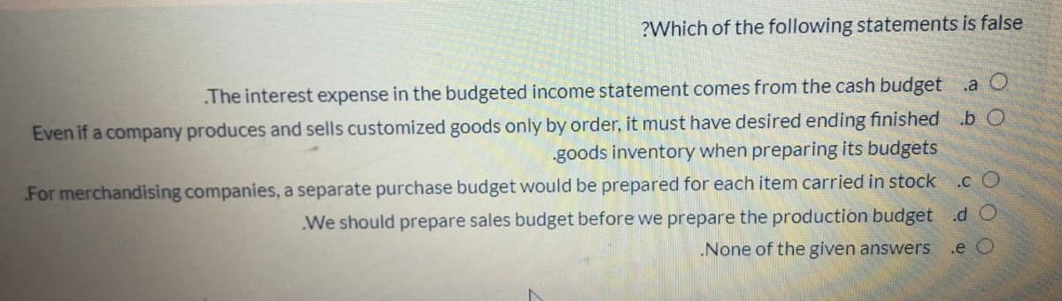 ?Which of the following statements is false
The interest expense in the budgeted income statement comes from the cash budget a O
Even if a company produces and sells customized goods only by order, it must have desired ending finished .b O
goods inventory when preparing its budgets
For merchandising companies, a separate purchase budget would be prepared for each item carried in stock .c O
We should prepare sales budget before we prepare the production budget .d O
.e O
None of the given answers
