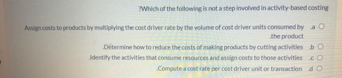 ?Which of the following is not a step involved in activity-based costing
Assign costs to products by multiplying the cost driver rate by the volume of cost driver units consumed by a O
.the product
.Determine how to reduce the costs of making products by cutting activities .b O
Identify the activities that consume resources and assign costs to those activities c O
.Compute a cost rate per cost driver unit or transaction .d O
