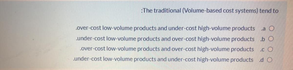:The traditional (Volume-based cost systems) tend to
.over-cost low-volume products and under-cost high-volume products a O
under-cost low-volume products and over-cost high-volume products b O
.over-cost low-volume products and over-cost high-volume products .cO
.under-cost low-volume products and under-cost high-volume products .d O
