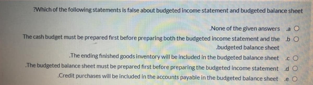 ?Which of the following statements is false about budgeted income statement and budgeted balance sheet
.None of the given answers
.a O
The cash budget must be prepared first before preparing both the budgeted income statement and the .b O
.budgeted balance sheet
The ending finished goods inventory will be included in the budgeted balance sheet
.c O
.The budgeted balance sheet must be prepared first before preparing the budgeted income statement .d O
.Credit purchases will be included in the accounts payable in the budgeted balance sheet
.e O
