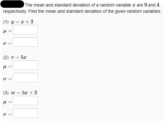 The mean and standard deviation of a random variable x are 9 and 4
respectively. Find the mean and standard deviation of the given random variables:
(1) y = x + 3
O =
(2) v =
5x
(3) w 3 5х + 3
O =
||
