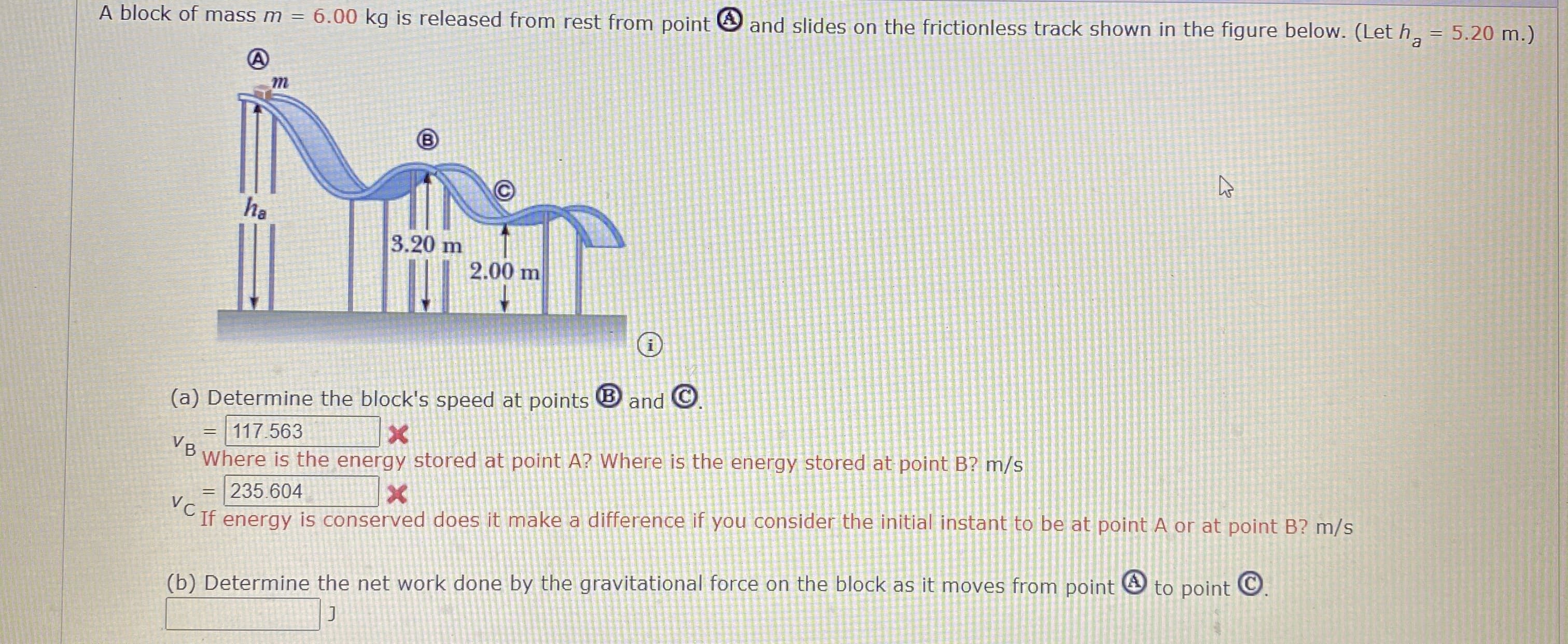 A block of mass m = 6.00 kg is released from rest from point O and slides on the frictionless track shown in the figure below. (Let h,
= 5.20 m.)
ha
3.20 m
2.00 m
(a) Determine the block's speed at points
and O
