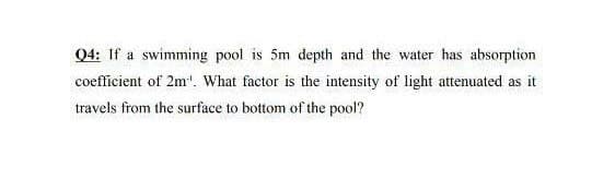 Q4: If a swimming pool is 5m depth and the water has absorption
coefficient of 2m". What factor is the intensity of light attenuated as it
travels from the surface to bottom of the pool?
