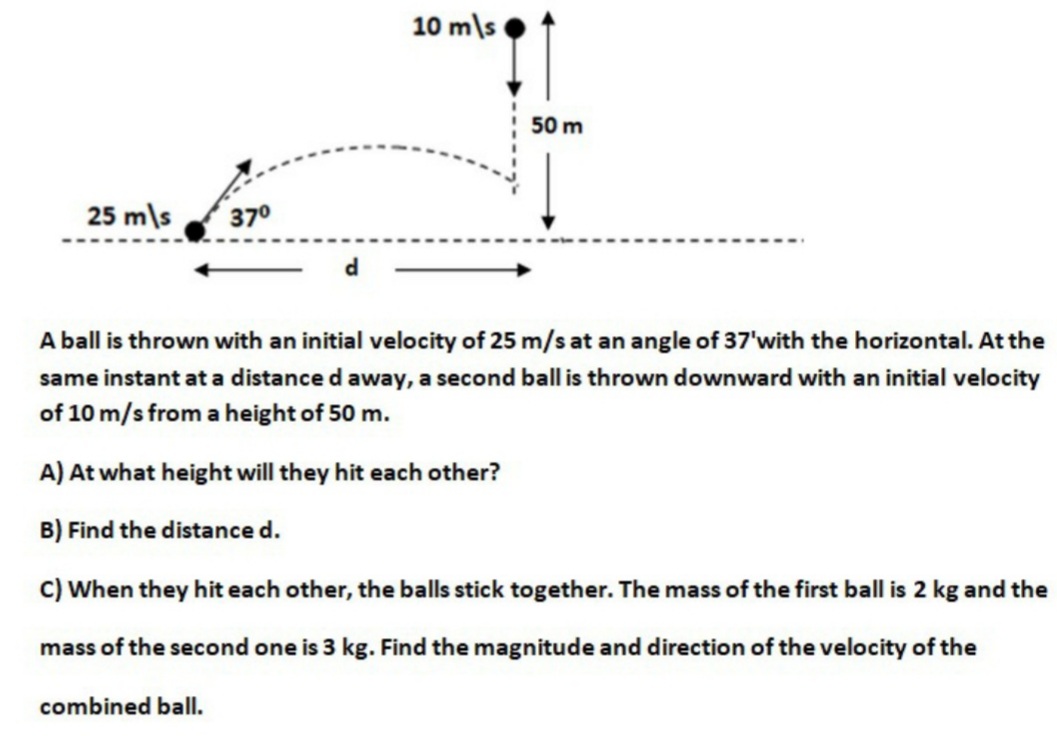 10 m\s
50 m
25 m\s
37°
A ball is thrown with an initial velocity of 25 m/s at an angle of 37'with the horizontal. At the
same instant at a distance d away, a second ball is thrown downward with an initial velocity
of 10 m/s from a height of 50 m.
A) At what height will they hit each other?
B) Find the distance d.
C) When they hit each other, the balls stick together. The mass of the first ball is 2 kg and the
mass of the second one is 3 kg. Find the magnitude and direction of the velocity of the
combined ball.
