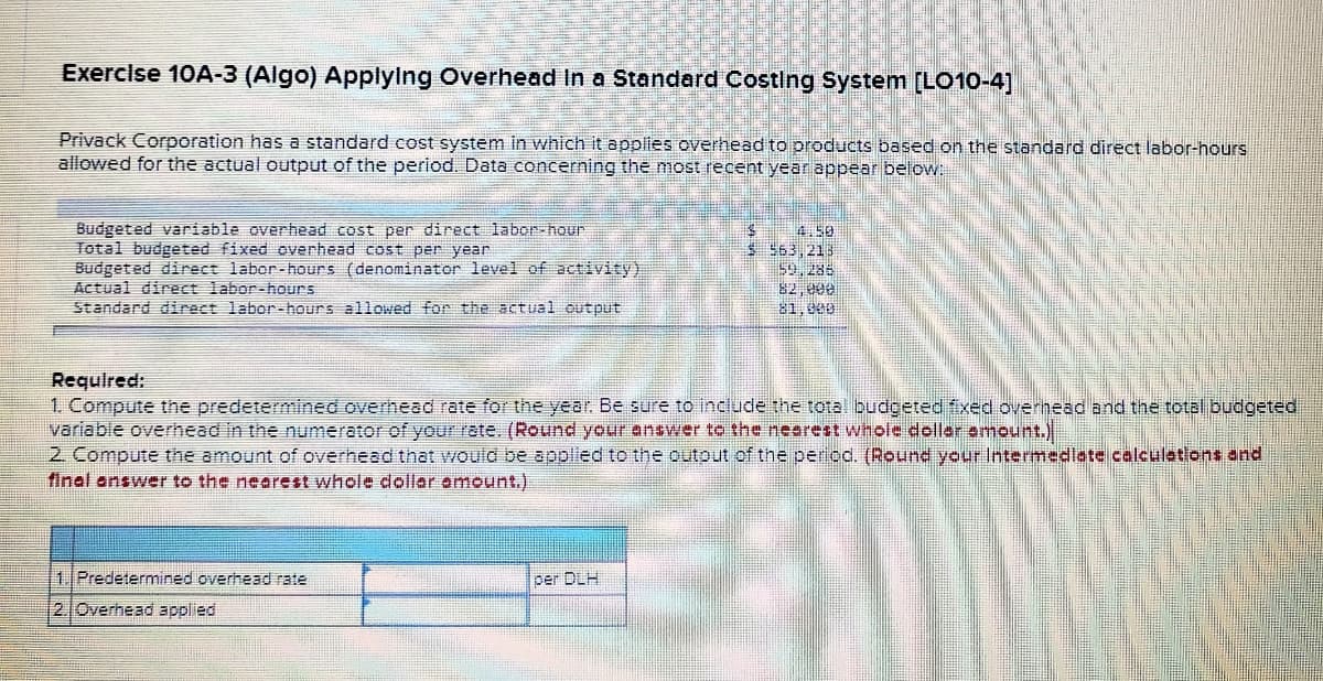 Exercise 10A-3 (Algo) Applylng Overhead In a Standard CostIng System [LO10-4]
Privack Corporation has a standard cost system in which it applies overhead to products based on the standard direct labor-hours
allowed for the actual output of the period. Data concerning the most recent year appear below:
Budgeted variable overhead cost per direct labor-hour
Total budgeted fixed overhead cost per year
Budgeted direct labor-hours (denominator level of activity)
Actual direct labor-hours
Standard direct labor-hours allowed for the actual output
4.50
$ 563,213
59, 288
82, 000
81,600
Requlred:
1. Compute the predetermined overhead rate for the year. Be sure to include the total budgeted fxed overhead and the total budgeted
variable overhead in the numerator of yourrate. (Round your answer to the neorest whole dellar emnount.).
2. Compute the amount of overhead that would be applied to the outout of the period. (Round your Intermedlate calculetions and
final answer to the nearest whole doller omount.)
1 Predetermined overhead rate
per DLH
2 Overhead applied
