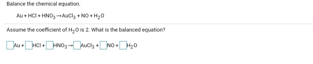 Balance the chemical equation.
Au + HCI + HNO3→AUCI3 + NO + H20
Assume the coefficient of H20 is 2. What is the balanced equation?
DAu +HCI +HNO3-[Auc13 +NO +H20
