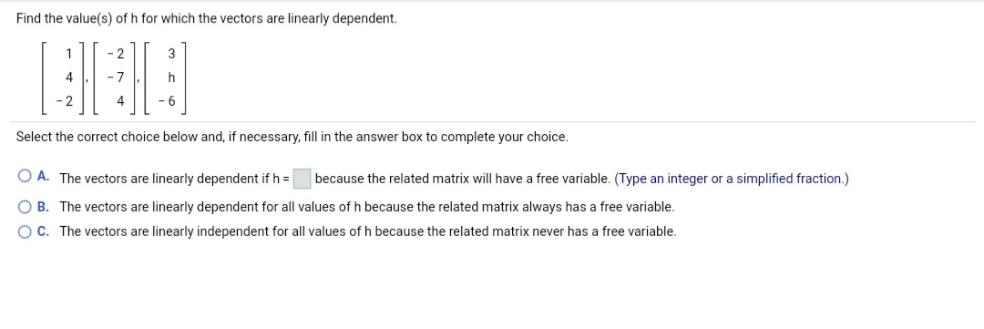Find the value(s) of h for which the vectors are linearly dependent.
- 2
3
- 7
h
- 2
4
-6
Select the correct choice below and, if necessary, fill in the answer box to complete your choice.
O A. The vectors are linearly dependent if h =
because the related matrix will have a free variable. (Type an integer or a simplified fraction.)
O B. The vectors are linearly dependent for all values of h because the related matrix always has a free variable.
OC. The vectors are linearly independent for all values of h because the related matrix never has a free variable.
