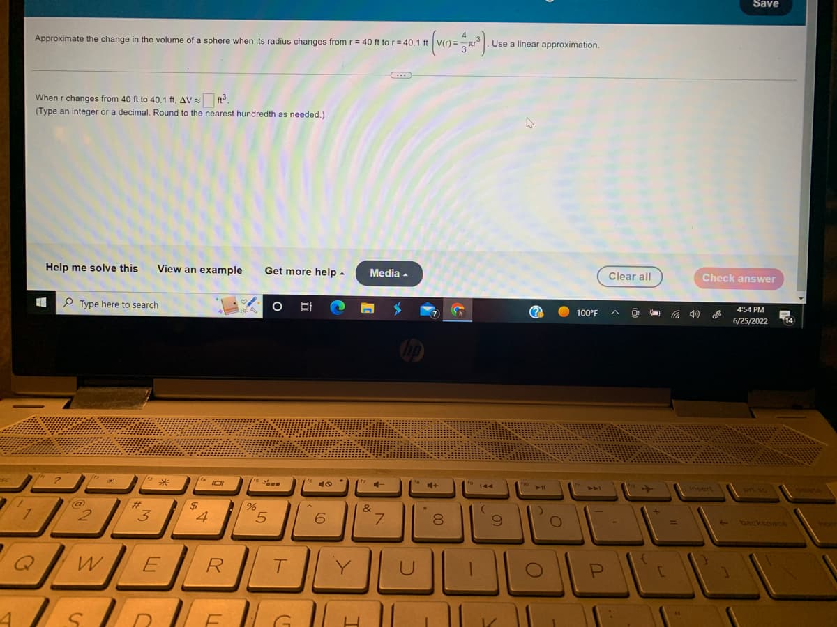 7
Approximate the change in the volume of a sphere when its radius changes from r = 40 ft to r = 40.1 ft
When r changes from 40 ft to 40.1 ft, AV ft³.
(Type an integer or a decimal. Round to the nearest hundredth as needed.)
Help me solve this
#
Type here to search
12
@
No
2
#
[18
View an example Get more help.
3
*
114 101
$
4
R
5
%
5
T
4 ASUBUENG
발
CO
6
Y
Media.
4-
(...)
7
4
* 3³).
V(r) =
L
fa
4+
00
8
fo
Use a linear approximation.
KAA
(
9
4
fio
O
100°F
f
الالالا
Clear all
P
+
[
Save
Check answer
insert
4:54 PM
6/25/2022
114
backspace
hor