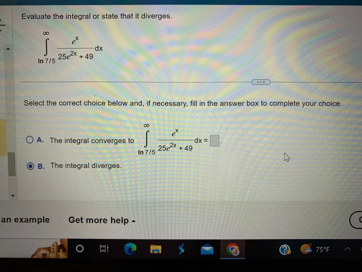 Evaluate the integral or state that it diverges.
8
S
In 7/5
25e2x
dx
+49
Select the correct choice below and, if necessary, fill in the answer box to complete your choice.
OA. The integral converges to
B. The integral diverges.
an example Get more help.
발
∞
S
In 7/5
to
C
-dx =
25e²x +49
&
4
75°F
G