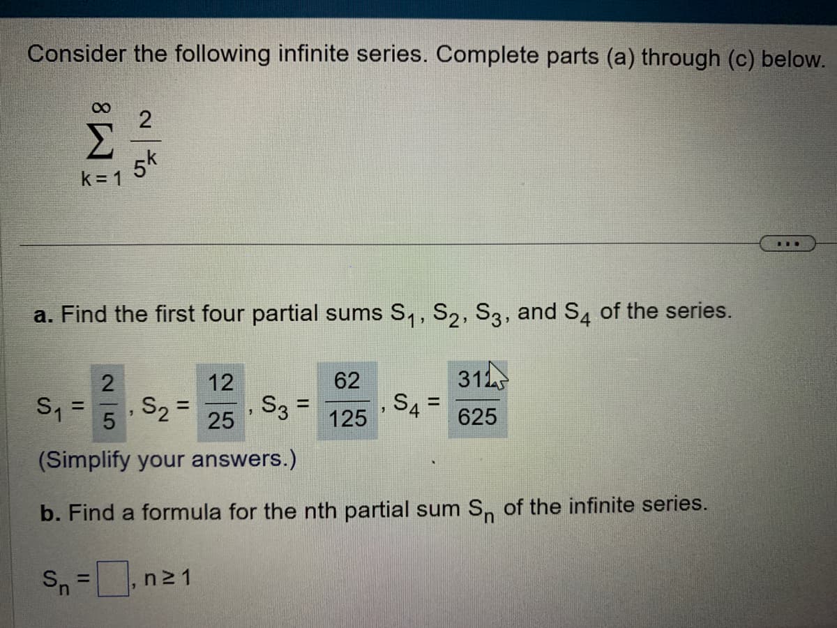 Consider the following infinite series. Complete parts (a) through (c) below.
M8
k=1
2
5k
a. Find the first four partial sums S₁, S2, S3, and S4 of the series.
2
12
S₁ = S₂ =
"
5
25
(Simplify your answers.)
b. Find a formula for the nth partial sum Sn of the infinite series.
Sn = n²1
7
S3 =
62
125
S4
31
625
=
***