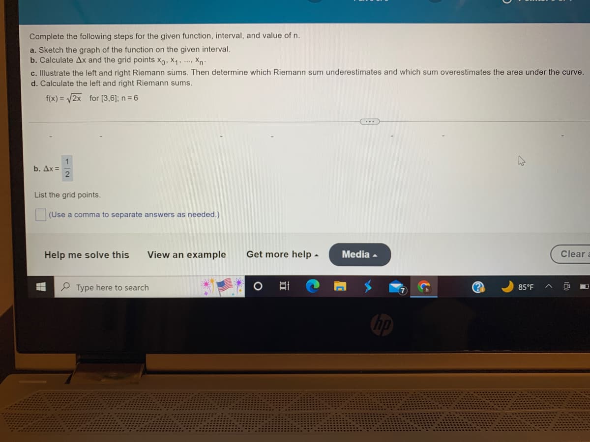 Complete the following steps for the given function, interval, and value of n.
a. Sketch the graph of the function on the given interval.
b. Calculate Ax and the grid points Xo, X₁, Xn
c. Illustrate the left and right Riemann sums. Then determine which Riemann sum underestimates and which sum overestimates the area under the curve.
d. Calculate the left and right Riemann sums.
f(x)=√2x for [3,6]; n = 6
b. Ax=
2
List the grid points.
(Use a comma to separate answers as needed.)
HH
Help me solve this
View an example Get more help.
Type here to search
Et
---
Media.
85°F
Clear a