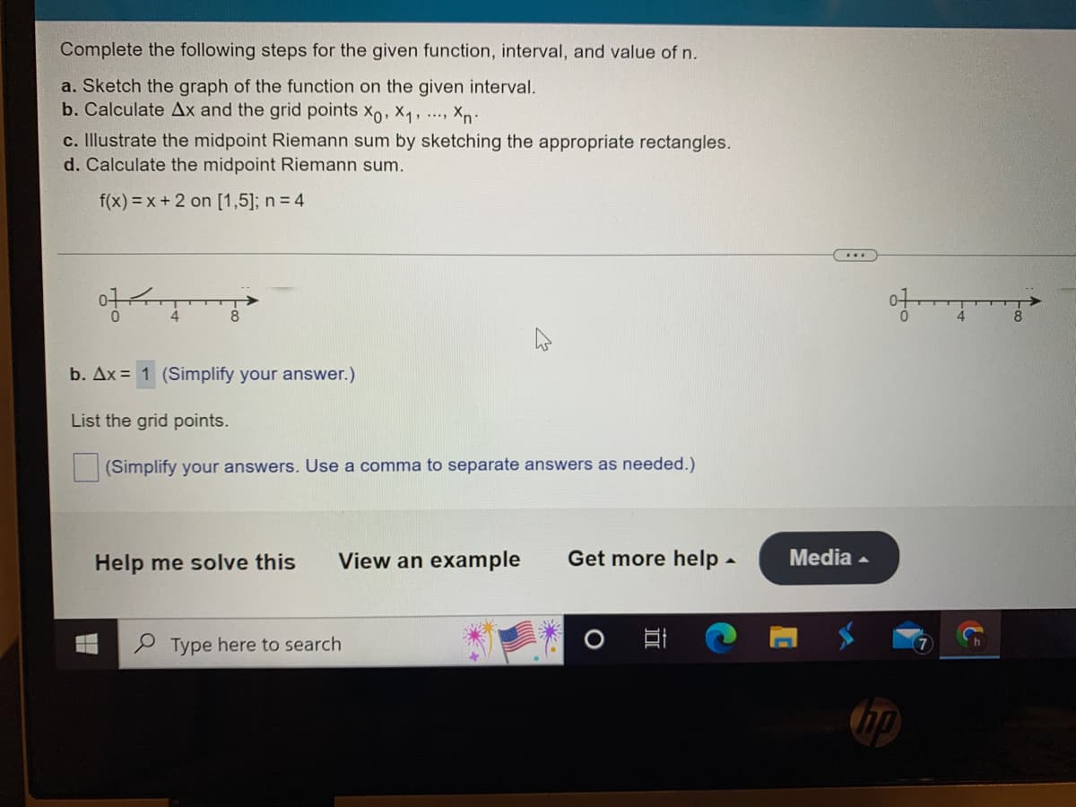 Complete the following steps for the given function, interval, and value of n.
a. Sketch the graph of the function on the given interval.
b. Calculate Ax and the grid points Xo, X₁, ..., Xn-
c. Illustrate the midpoint Riemann sum by sketching the appropriate rectangles.
d. Calculate the midpoint Riemann sum.
f(x)=x+2 on [1,5]; n = 4
엉성
b. Ax= 1 (Simplify your answer.)
List the grid points.
(Simplify your answers. Use a comma to separate answers as needed.)
Help me solve this View an example Get more help.
Type here to search
***
Media
of
np
{=