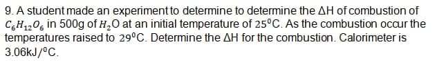 9. A student made an experiment to determine to determine the AH of combustion of
C6H12O6 in 500g of H₂O at an initial temperature of 25°C. As the combustion occur the
temperatures raised to 29°C. Determine the AH for the combustion. Calorimeter is
3.06kJ/°C.