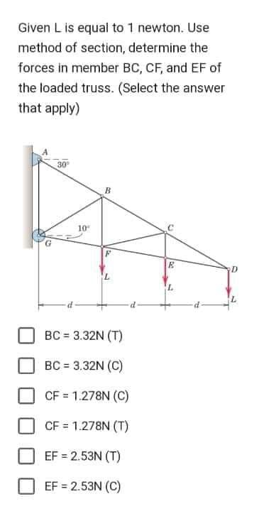 Given L is equal to 1 newton. Use
method of section, determine the
forces in member BC, CF, and EF of
the loaded truss. (Select the answer
that apply)
30⁰
10"
B
BC = 3.32N (T)
BC = 3.32N (C)
CF = 1.278N (C)
CF = 1.278N (T)
EF = 2.53N (T)
EF = 2.53N (C)
E
L
D