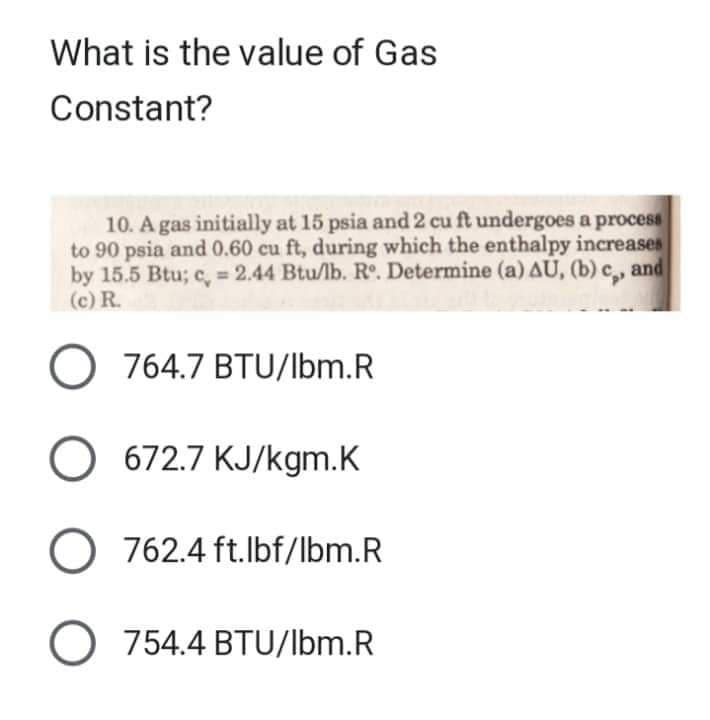What is the value of Gas
Constant?
10. A gas initially at 15 psia and 2 cu ft undergoes a process
to 90 psia and 0.60 cu ft, during which the enthalpy increases
by 15.5 Btu; c = 2.44 Btu/lb. Rº. Determine (a) AU, (b) c,, and
(c) R.
O 764.7 BTU/lbm.R
O 672.7 KJ/kgm.K
O 762.4 ft.lbf/lbm.R
O 754.4 BTU/lbm.R