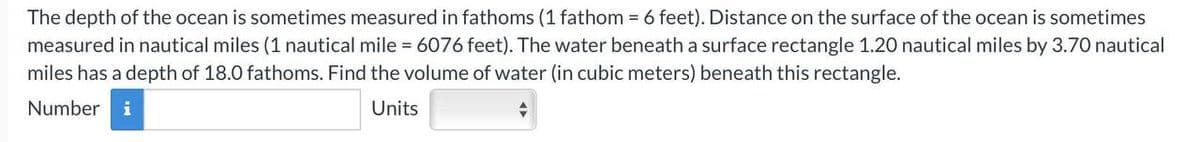 The depth of the ocean is sometimes measured in fathoms (1 fathom = 6 feet). Distance on the surface of the ocean is sometimes
measured in nautical miles (1 nautical mile = 6076 feet). The water beneath a surface rectangle 1.20 nautical miles by 3.70 nautical
miles has a depth of 18.0 fathoms. Find the volume of water (in cubic meters) beneath this rectangle.
Number i
Units