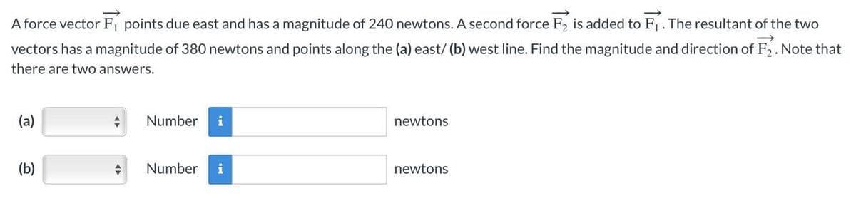 A force vector F₁ points due east and has a magnitude of 240 newtons. A second force F₂ is added to F₁. The resultant of the two
vectors has a magnitude of 380 newtons and points along the (a) east/ (b) west line. Find the magnitude and direction of F₂. Note that
there are two answers.
(a)
(b)
-
+
Number i
Number i
newtons
newtons
