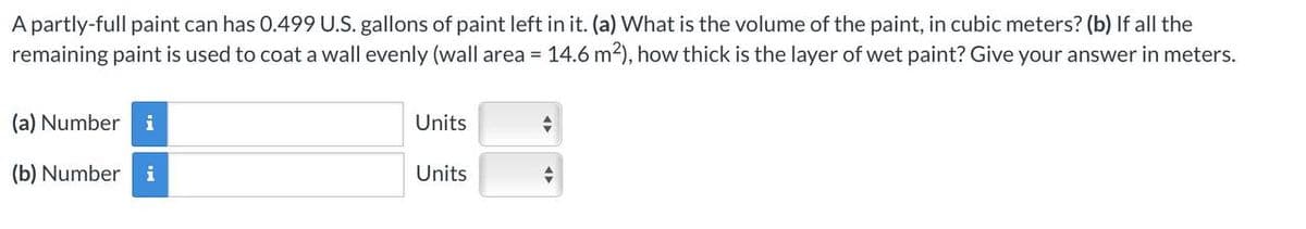 A partly-full paint can has 0.499 U.S. gallons of paint left in it. (a) What is the volume of the paint, in cubic meters? (b) If all the
remaining paint is used to coat a wall evenly (wall area = 14.6 m²), how thick is the layer of wet paint? Give your answer in meters.
(a) Number i
(b) Number i
Units
Units
+
-