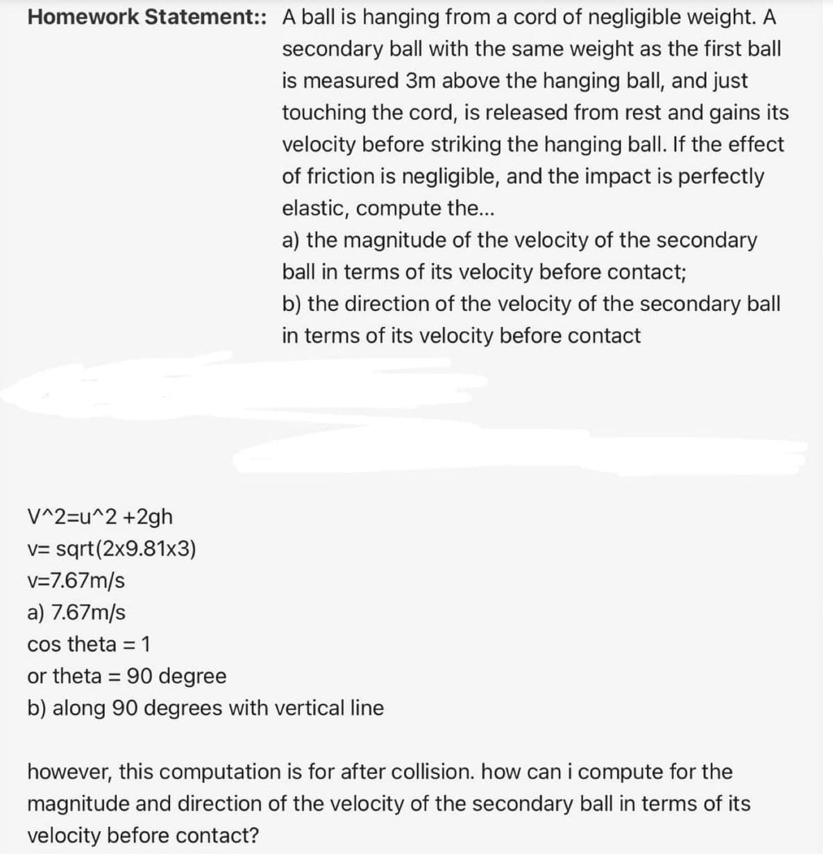 Homework Statement:: A ball is hanging from a cord of negligible weight. A
secondary ball with the same weight as the first ball
is measured 3m above the hanging ball, and just
touching the cord, is released from rest and gains its
velocity before striking the hanging ball. If the effect
of friction is negligible, and the impact is perfectly
elastic, compute the...
a) the magnitude of the velocity of the secondary
ball in terms of its velocity before contact;
b) the direction of the velocity of the secondary ball
in terms of its velocity before contact
V^2=u^2 +2gh
v= sqrt(2x9.81x3)
v=7.67m/s
a) 7.67m/s
cos theta = 1
or theta = 90 degree
b) along 90 degrees with vertical line
however, this computation is for after collision. how can i compute for the
magnitude and direction of the velocity of the secondary ball in terms of its
velocity before contact?