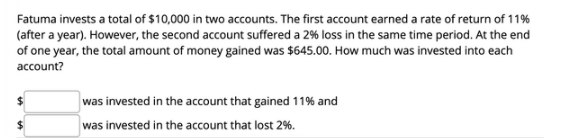 Fatuma invests a total of $10,000 in two accounts. The first account earned a rate of return of 11%
(after a year). However, the second account suffered a 2% loss in the same time period. At the end
of one year, the total amount of money gained was $645.00. How much was invested into each
account?
was invested in the account that gained 11% and
was invested in the account that lost 2%.
