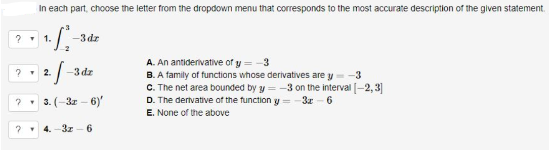 In each part, choose the letter from the dropdown menu that corresponds to the most accurate description of the given statement.
1.
-3 dr
A. An antiderivative of y = -3
v 2.
-3 dx
B. A family of functions whose derivatives are y = -3
C. The net area bounded by y =
D. The derivative of the function y = -3x – 6
3 on the interval [-2, 3]
3. (-3x – 6)'
E. None of the above
4. -3x – 6
